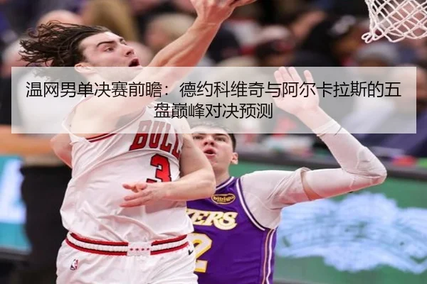 温网男单决赛前瞻:德约科维奇与阿尔卡拉斯的五盘巅峰对决预测