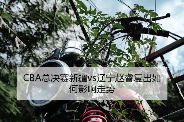 CBA总决赛新疆vs辽宁赵睿复出如何影响走势