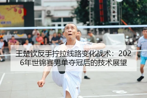 王楚钦反手拧拉线路变化战术：2026年世锦赛男单夺冠后的技术展望